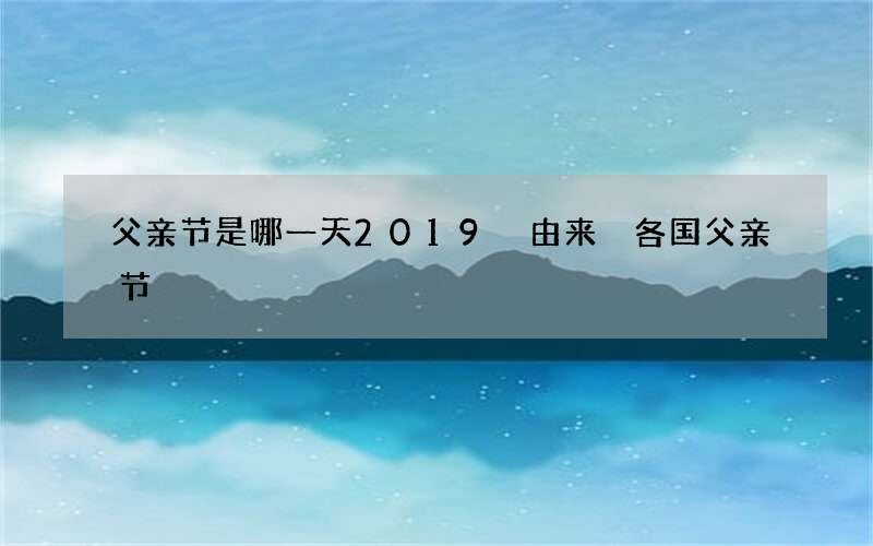 父亲节是哪一天2019 由来 各国父亲节